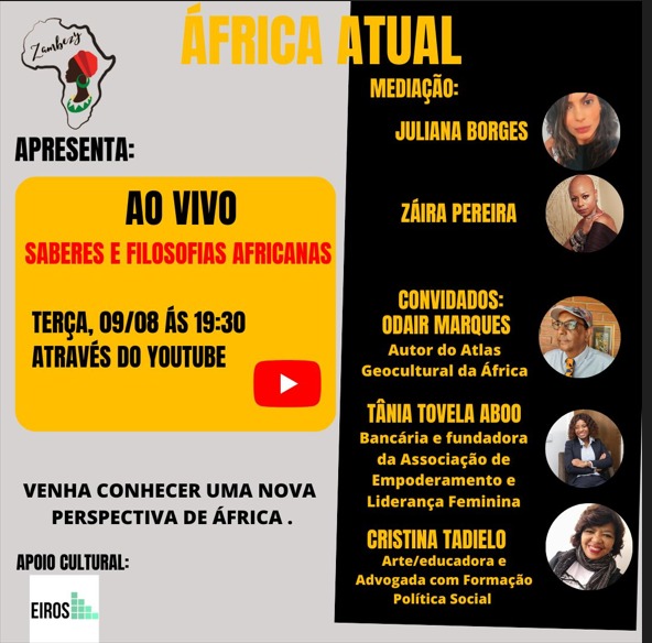 Photo by Zambezy on August 08, 2022. May be an image of 5 people and text that says 'Zamnhery APRESENTA: ÁFRICA ATUAL MEDIAÇÃO: JULIANA BORGES AO VIVO SABERES E FILOSOFIAS AFRICANAS ZÁIRA PEREIRA TERÇA, 09/08 ÁS 19:30 ATRAVÉS DO YOUTUBE CONVIDADOS: ODAIR MARQUES Autor do Atlas Geocultural da África VENHA CONHECER UMA NOVA PERSPECTIVA DE ÁFRICA. TÂNIA TOVELA ABOO Bancária fundadora da Associação de Empoderamento e Liderança Feminina APOIO CULTURAL: EIROS CRISTINA TADIELO Arte/educadora Advogada com Formação Política Social'.